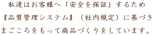 私達はお客様へ「安全を保証」するため『品質管理システム』（社内規定）に基づき、まごころをもって商品づくりをしています。